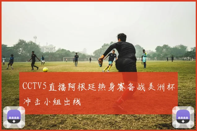 CCTV5直播阿根廷热身赛备战美洲杯冲击小组出线