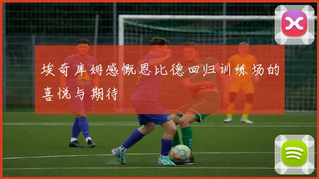 埃奇库姆感慨恩比德回归训练场的喜悦与期待