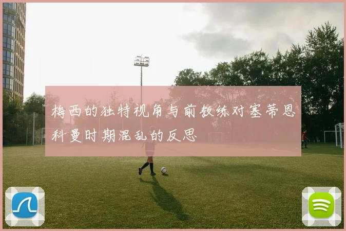 梅西的独特视角与前教练对塞蒂恩科曼时期混乱的反思