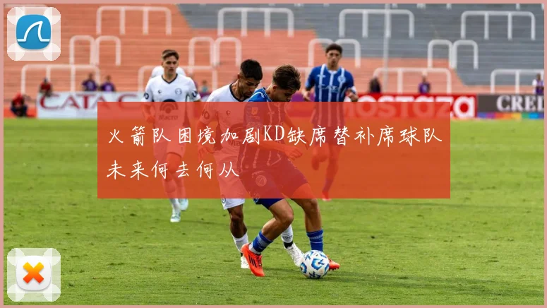 火箭队困境加剧KD缺席替补席球队未来何去何从