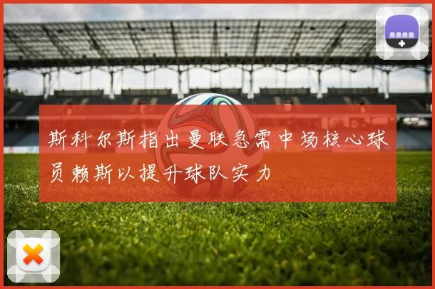 斯科尔斯指出曼联急需中场核心球员赖斯以提升球队实力