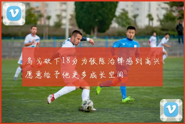 乌戈砍下18分为张陈治锋感到高兴愿意给予他更多成长空间