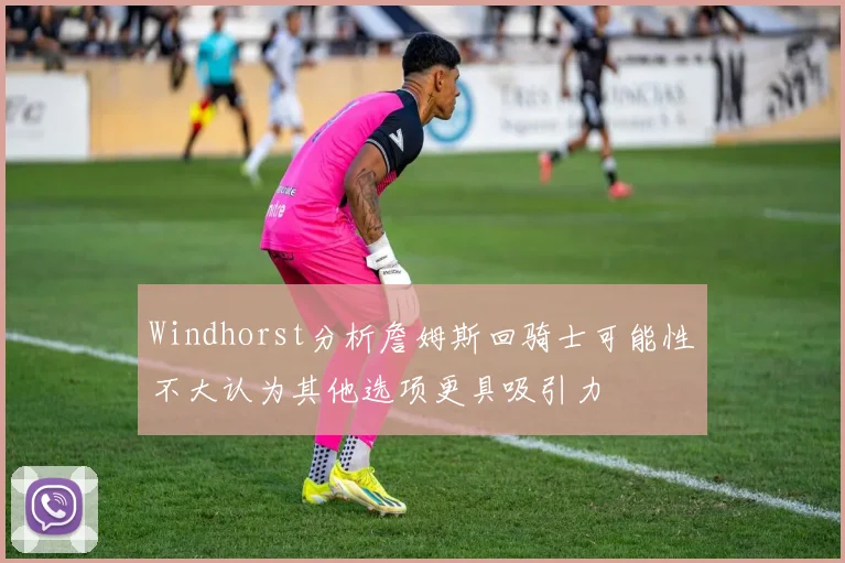 Windhorst分析詹姆斯回骑士可能性不大认为其他选项更具吸引力