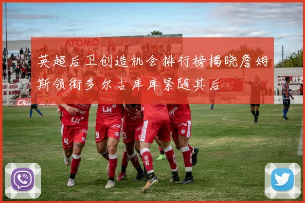 英超后卫创造机会排行榜揭晓詹姆斯领衔多尔古库库紧随其后