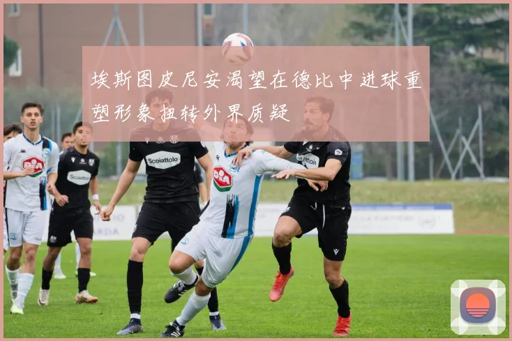 埃斯图皮尼安渴望在德比中进球重塑形象扭转外界质疑