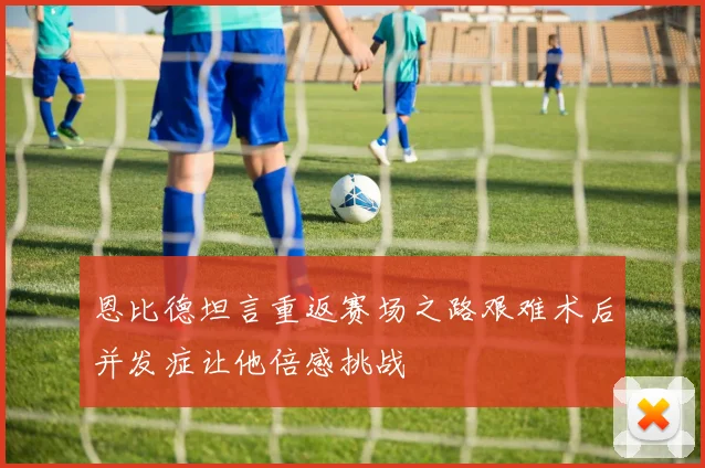 恩比德坦言重返赛场之路艰难术后并发症让他倍感挑战