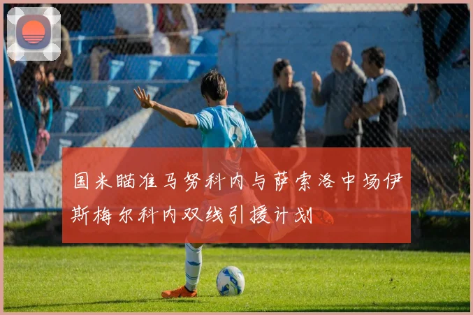 国米瞄准马努科内与萨索洛中场伊斯梅尔科内双线引援计划