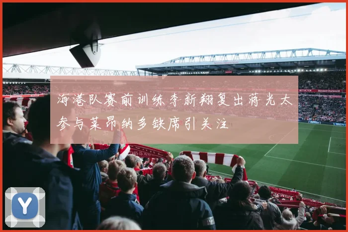 海港队赛前训练李新翔复出蒋光太参与莱昂纳多缺席引关注