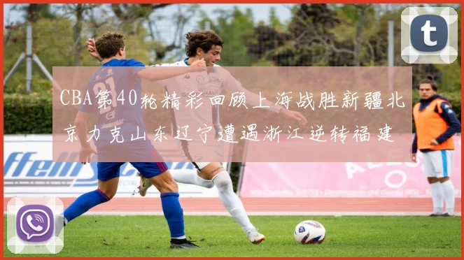 CBA第40轮精彩回顾上海战胜新疆北京力克山东辽宁遭遇浙江逆转福建逆袭广东
