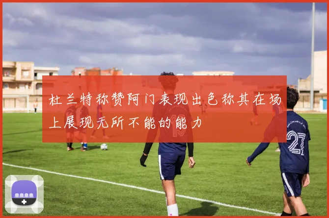杜兰特称赞阿门表现出色称其在场上展现无所不能的能力