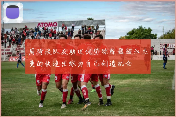 周琦谈队友助攻优势称陈盈骏和杰曼的快速出球为自己创造机会