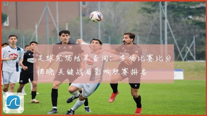 足球完场结果查询：多场比赛比分揭晓 关键战局影响联赛排名
