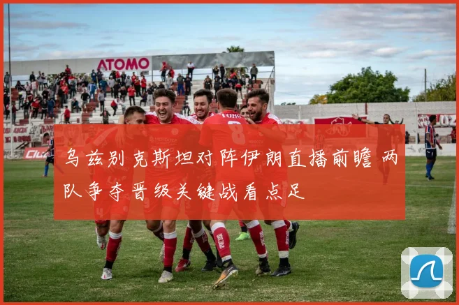 乌兹别克斯坦对阵伊朗直播前瞻 两队争夺晋级关键战看点足