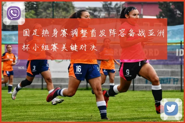 国足热身赛调整首发阵容备战亚洲杯小组赛关键对决