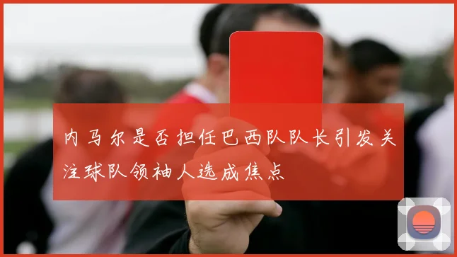 内马尔是否担任巴西队队长引发关注球队领袖人选成焦点