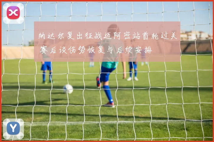 纳达尔复出征战迈阿密站首轮过关 赛后谈伤势恢复与后续安排