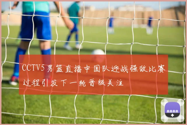 CCTV5男篮直播中国队迎战强敌比赛过程引发下一轮晋级关注
