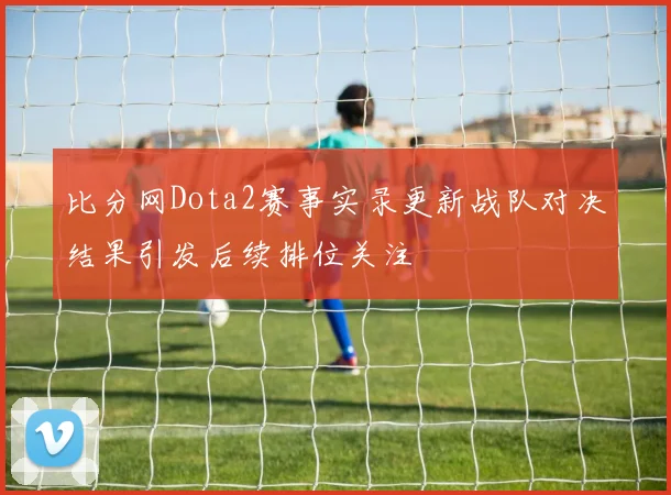 比分网Dota2赛事实录更新战队对决结果引发后续排位关注