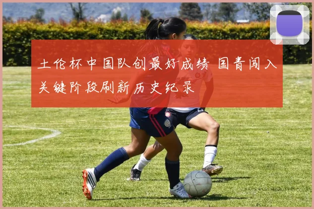土伦杯中国队创最好成绩 国青闯入关键阶段刷新历史纪录