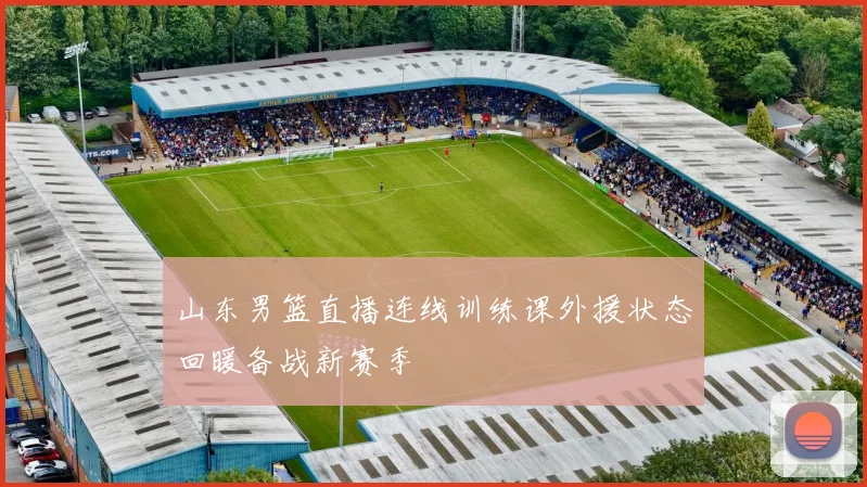 山东男篮直播连线训练课外援状态回暖备战新赛季