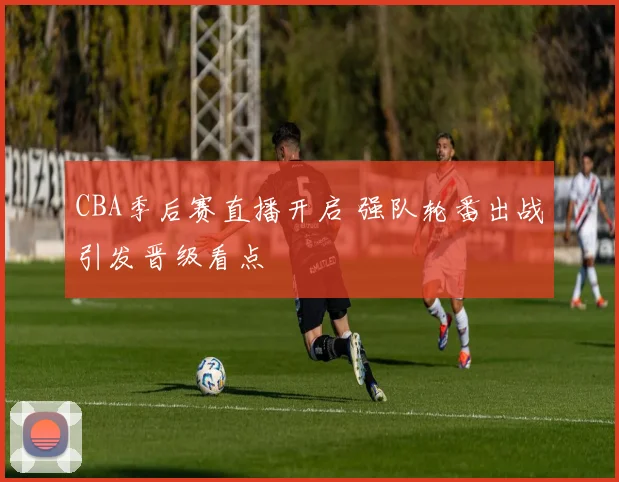 CBA季后赛直播开启 强队轮番出战引发晋级看点