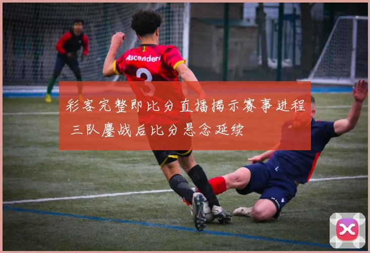 彩客完整即比分直播揭示赛事进程 三队鏖战后比分悬念延续