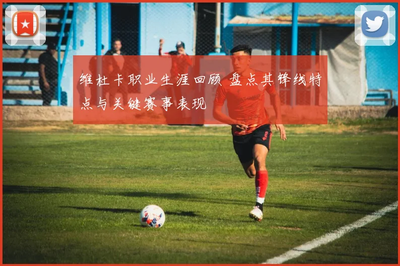 维杜卡职业生涯回顾 盘点其锋线特点与关键赛事表现