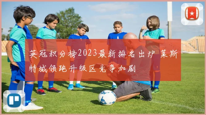 英冠积分榜2023最新排名出炉 莱斯特城领跑升级区竞争加剧