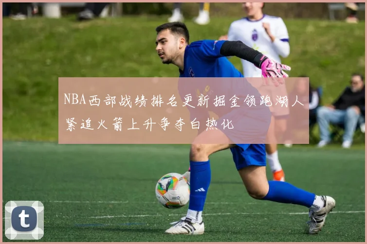 NBA西部战绩排名更新掘金领跑湖人紧追火箭上升争夺白热化