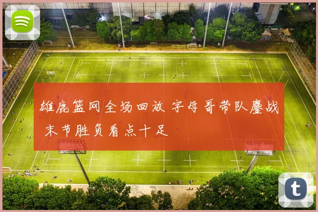 雄鹿篮网全场回放 字母哥带队鏖战 末节胜负看点十足